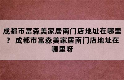 成都市富森美家居南门店地址在哪里？ 成都市富森美家居南门店地址在哪里呀